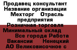 Продавец-консультант › Название организации ­ Мехторг › Отрасль предприятия ­ Розничная торговля › Минимальный оклад ­ 25 000 - Все города Работа » Вакансии   . Ненецкий АО,Великовисочное с.